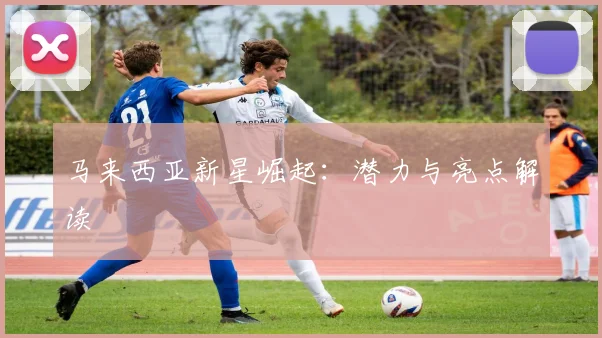 开云Kaiyun综合app网站登录 - 马来西亚新星崛起：潜力与亮点解读