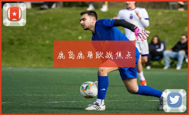 开云Kaiyun综合app网站登录 - 鹿岛鹿角欧战焦点