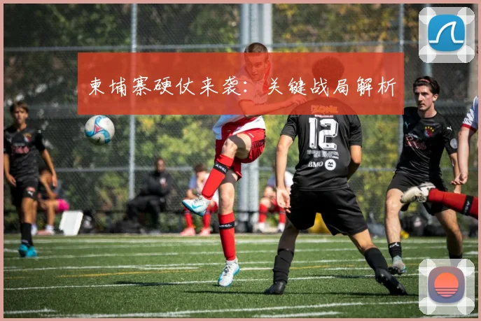 开云Kaiyun综合app网站登录 - 柬埔寨硬仗来袭：关键战局解析