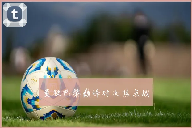 开云Kaiyun综合app网站登录 - 曼联巴黎巅峰对决焦点战