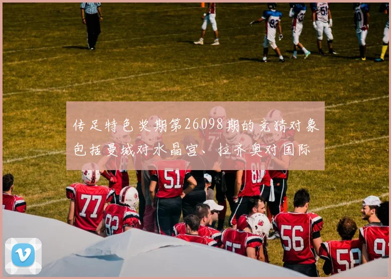 开云Kaiyun综合app网站登录 - 传足特色奖期第26098期的竞猜对象包括曼城对水晶宫、拉齐奥对国际米兰等几场备受瞩目的比赛