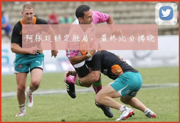 开云Kaiyun综合app网站登录 - 阿根廷锁定胜局，最终比分揭晓