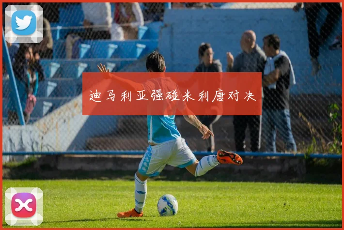 开云Kaiyun综合app网站登录 - 迪马利亚强碰米利唐对决