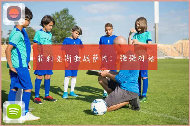 开云Kaiyun综合app网站登录 - 菲利克斯激战萨内：强强对话