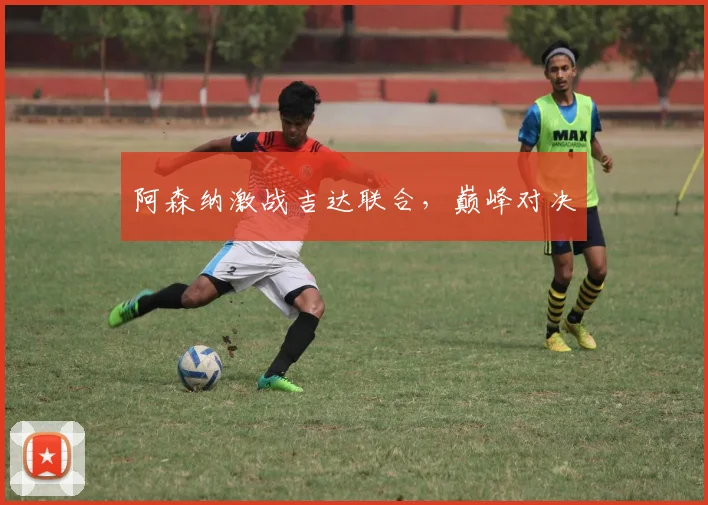 开云Kaiyun综合app网站登录 - 阿森纳激战吉达联合，巅峰对决