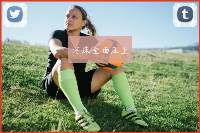 开云Kaiyun综合app网站登录 - 河床全面压上