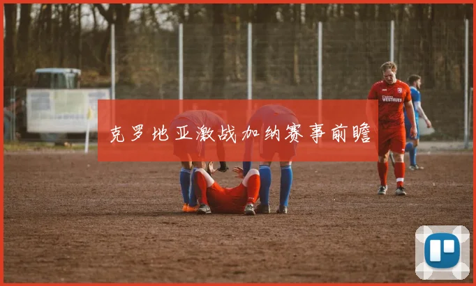 开云Kaiyun综合app网站登录 - 克罗地亚激战加纳赛事前瞻