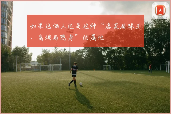 开云Kaiyun综合app网站登录 - 如果这俩人还是这种“虐菜局球王、高端局隐身”的属性