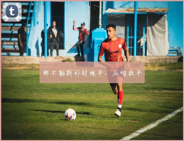 开云Kaiyun综合app网站登录 - 那不勒斯补时绝平，压哨扳平