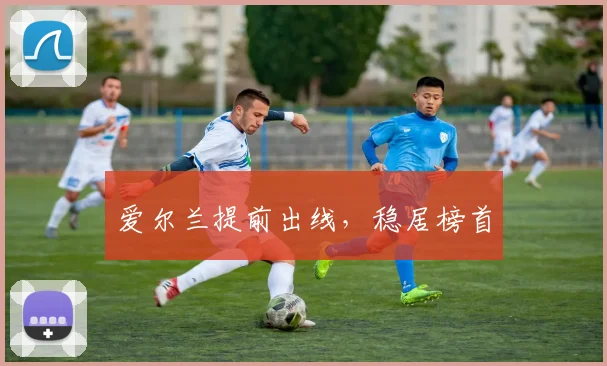 开云Kaiyun综合app网站登录 - 爱尔兰提前出线，稳居榜首