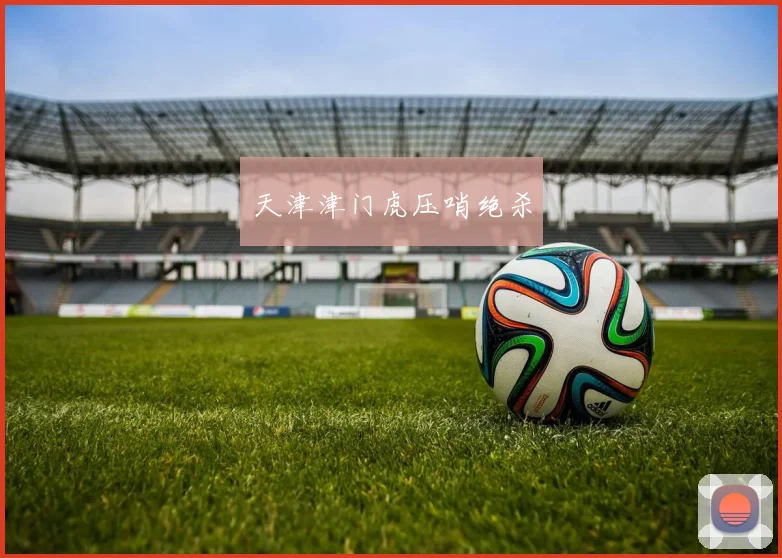 开云Kaiyun综合app网站登录 - 天津津门虎压哨绝杀