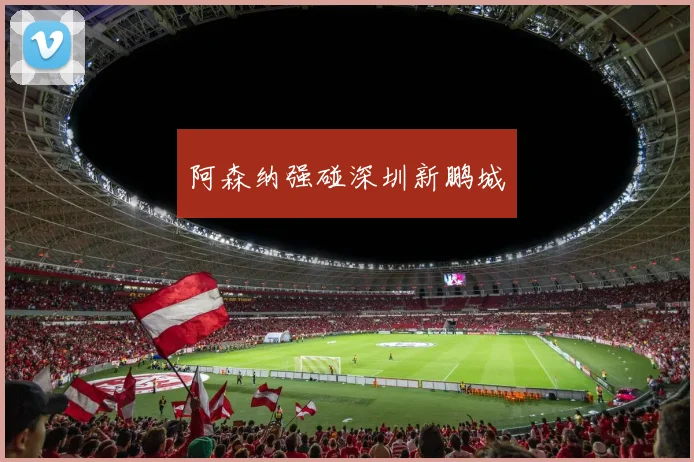 开云Kaiyun综合app网站登录 - 阿森纳强碰深圳新鹏城