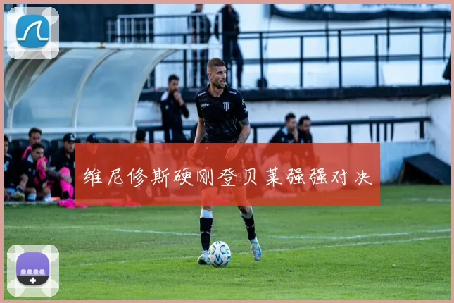 开云Kaiyun综合app网站登录 - 维尼修斯硬刚登贝莱强强对决