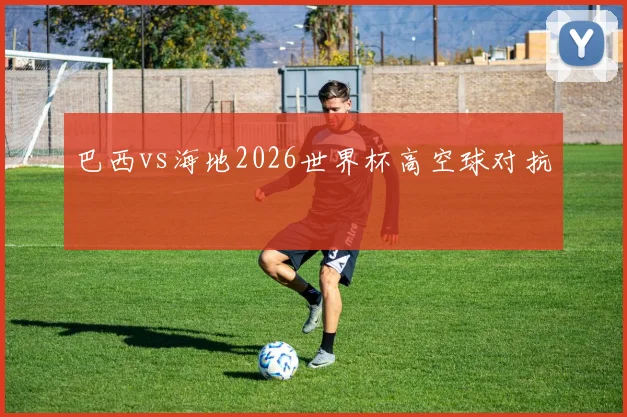 巴西vs海地2026世界杯高空球对抗