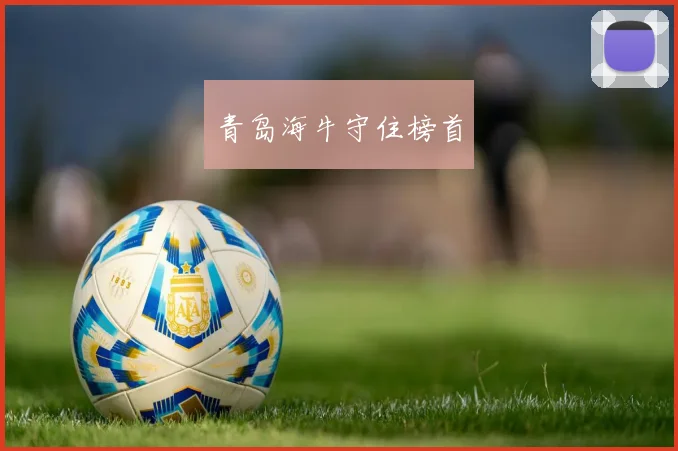 开云Kaiyun综合app网站登录 - 青岛海牛守住榜首
