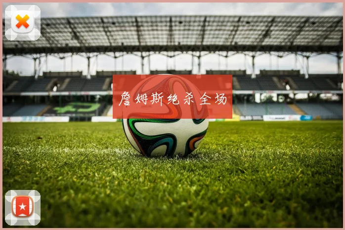 开云Kaiyun综合app网站登录 - 詹姆斯绝杀全场