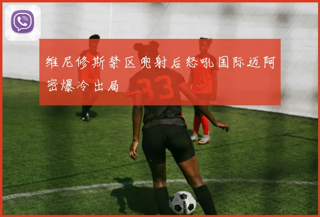 维尼修斯禁区兜射后怒吼国际迈阿密爆冷出局