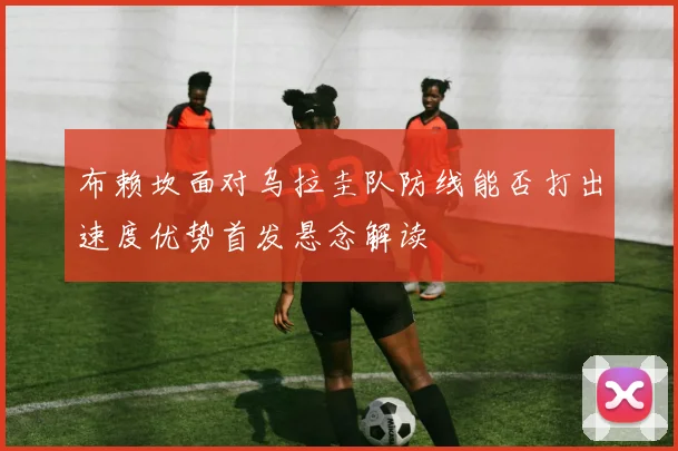 布赖坎面对乌拉圭队防线能否打出速度优势首发悬念解读