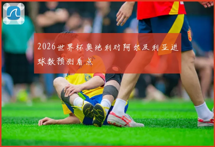 2026世界杯奥地利对阿尔及利亚进球数预测看点