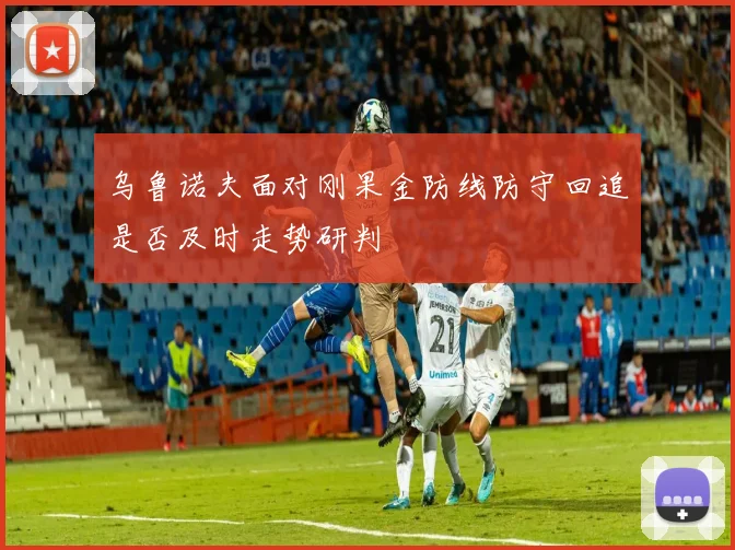 乌鲁诺夫面对刚果金防线防守回追是否及时走势研判