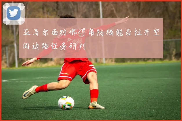 亚马尔面对佛得角防线能否拉开空间边路任务研判