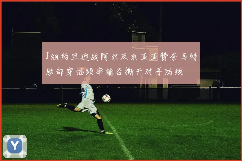 J组约旦迎战阿尔及利亚亚赞奈马特肋部穿插频率能否撕开对手防线