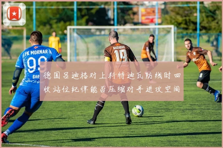 德国吕迪格对上科特迪瓦防线时回收站位纪律能否压缩对手进攻空间