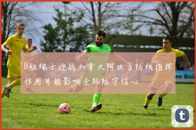 B组瑞士迎战加拿大阿坎吉防线指挥作用可能影响全队防守信心