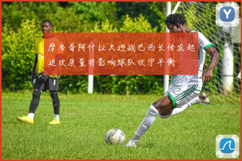 摩洛哥阿什拉夫迎战巴西长传发起进攻质量将影响球队攻守平衡