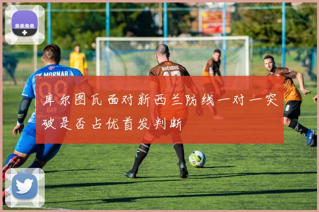 库尔图瓦面对新西兰防线一对一突破是否占优首发判断
