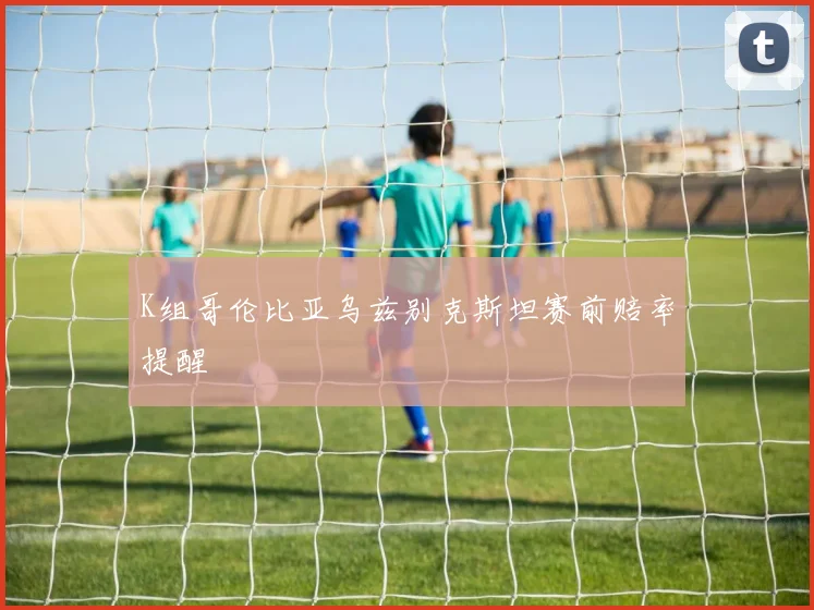 K组哥伦比亚乌兹别克斯坦赛前赔率提醒