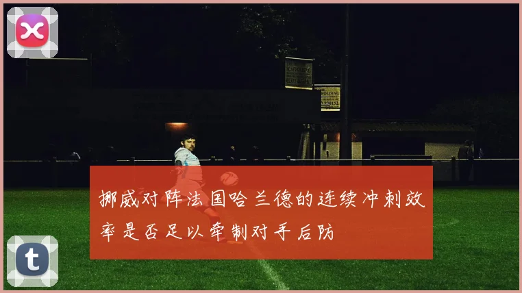 挪威对阵法国哈兰德的连续冲刺效率是否足以牵制对手后防