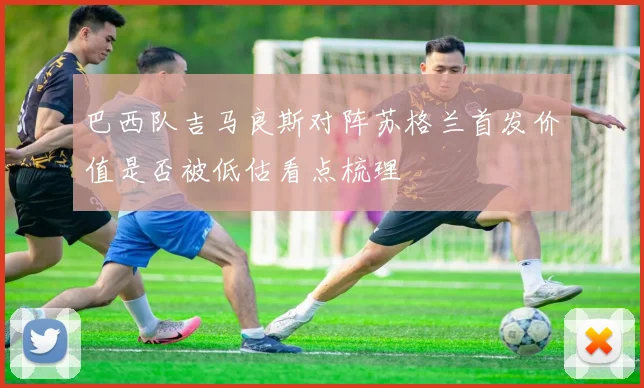 巴西队吉马良斯对阵苏格兰首发价值是否被低估看点梳理