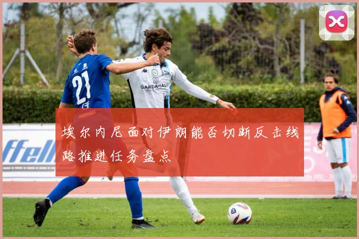 埃尔内尼面对伊朗能否切断反击线路推进任务盘点