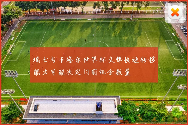 瑞士与卡塔尔世界杯交锋快速转移能力可能决定门前机会数量