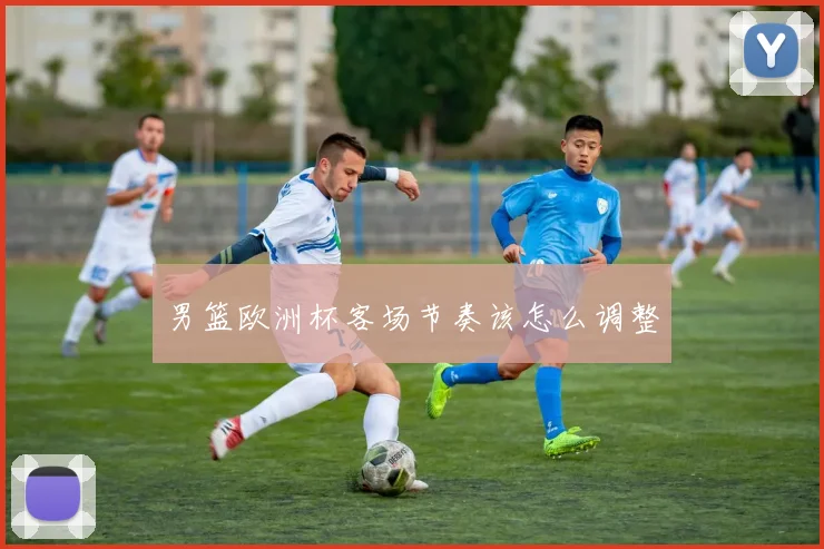 男篮欧洲杯客场节奏该怎么调整