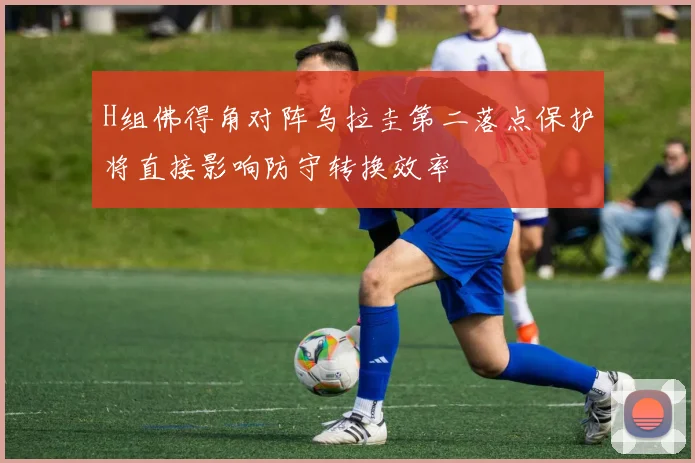 H组佛得角对阵乌拉圭第二落点保护将直接影响防守转换效率
