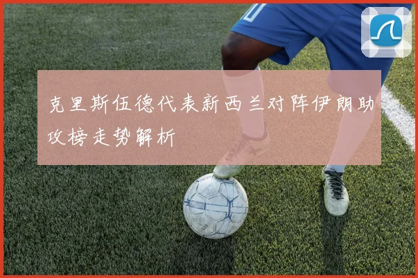 克里斯伍德代表新西兰对阵伊朗助攻榜走势解析
