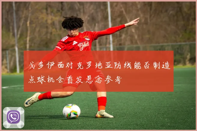 戈多伊面对克罗地亚防线能否制造点球机会首发悬念参考