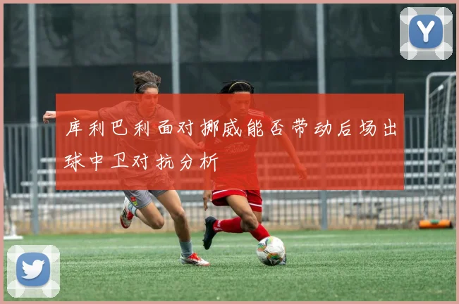 库利巴利面对挪威能否带动后场出球中卫对抗分析