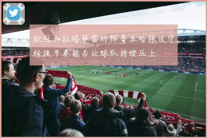 欧冠加拉塔萨雷对阵哥本哈根攻守转换节奏能否让球队持续压上